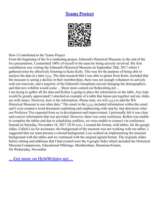 Teams Project
How I Contributed to the Teams Project
From the beginning of the live marketing project, Edmond's Historical Museum, to the end of the
live presentation, I committed 100% of myself to the team by being actively involved. My first
contribution was visiting the Edmond's Historical Museum on September 28th, 2017 where I
gathered notes by effectively listening to Katie Kelly. This was for the purpose of being able to
analyze the data at a later time. The data research that I was able to gleam from Katie, included that
the museum is seeing a decline in their memberships, there was not enough volunteers to actively
seek out renewals, and a majority of the Edmond's transplants moved changing the demographics,
and that new exhibits would come ... Show more content on Helpwriting.net ...
I am trying to gather all the data and Kellen is going to place the information on the table. Any help
would be greatly appreciated! I attached an example of a table that James put together and my slides
are with James. However, here is the information. Please note, we will need to add the WA
Historical Museum to our other data." The email to the team included information within the email
and I even created a word document explaining and emphasizing with step by step directions what
our Professor Tito expected from us in development and improvement. I personally felt it was clear
and concise information that was provided. However, there was some confusion, Kellen was unable
to complete the tables and due to scheduling conflicts, we were unable to connect via conference.
Instead on Saturday, November 18, 2017 10:36 a.m., I created the format, with tables, for the google
slides. Called Lisa for assistance, the background of the museum was not working with our tables. I
suggested that our team present a colored background, Lisa worked on implementing the museum
background with the tables and we continued with the original agreed format. The originals slides
before editing and additions that I had created were the 4 google slides which included the Historical
Museum Comparisons, Educational Offerings, Memberships, Donations/Grants.
On Wednesday, November
... Get more on HelpWriting.net ...
 