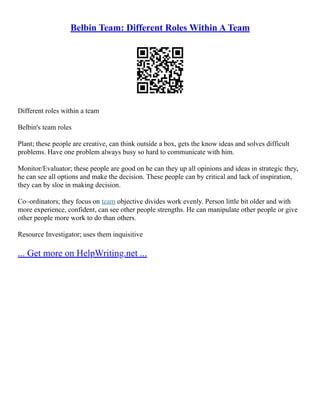 Belbin Team: Different Roles Within A Team
Different roles within a team
Belbin's team roles
Plant; these people are creative, can think outside a box, gets the know ideas and solves difficult
problems. Have one problem always busy so hard to communicate with him.
Monitor/Evaluator; these people are good on he can they up all opinions and ideas in strategic they,
he can see all options and make the decision. These people can by critical and lack of inspiration,
they can by sloe in making decision.
Co–ordinators; they focus on team objective divides work evenly. Person little bit older and with
more experience, confident, can see other people strengths. He can manipulate other people or give
other people more work to do than others.
Resource Investigator; uses them inquisitive
... Get more on HelpWriting.net ...
 