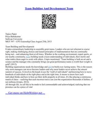 Team Building And Development Team
Topics Paper
Priya Babukumar
Sullivan University
MGT 597 – CPT Externship Class August 25th, 2015
Team Building and Development
It takes extraordinary leadership to assemble great teams. Leaders who are not reluctant to course
right, making challenging choices and launch principles of implementation that are continually
being met – and enhancing them at all times. Whether in the working environment, expert sports, or
our nearby community, team building needs a keen understanding of individuals, their merits and
what makes them eager to work with others. Llopis mentioned, "Team building is both an art and a
science and the manager who constantly brings out great performance teams is worth their weight in
gold" (2012).
Building organizations needs the knowledge and skill to build ever–lasting teams. This is the reason
why most managers can never become leaders and why most leaders never achieve the utmost
summit of success. It involves the knack to ace the "craft of individuals" and knowing how to move
hundreds of individuals at the right place and at the right time. It means to know how each
individual thinks and how to best use their skills properly at all times. It's like playing a continuous
match of chess – realizing that each incorrect move can cost the organization thousands of dollars, if
not millions (Llopis, 2012).
All through life, we all like to be made to feel commendable and acknowledged, realizing that our
presence can be a piece of vital
... Get more on HelpWriting.net ...
 