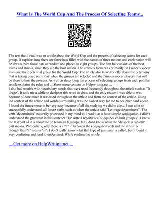 What Is The World Cup And The Process Of Selecting Teams...
The text that I read was an article about the World Cup and the process of selecting teams for each
group. It explains how there are three hats filled with the names of three nations and each nation will
be drawn from those hats at random and placed in eight groups. The first hat consists of the best
teams and Russia, since they are the host nation. The article's focus was primarily on France's soccer
team and their potential group for the World Cup. The article also talked briefly about the ceremony
that is taking place on Friday when the groups are selected and the famous soccer players that will
be there to host the process. As well as describing the process of selecting groups from each pot, the
article explains the rules and ... Show more content on Helpwriting.net ...
I also had trouble with vocabulary words that were used frequently throughout the article such as "le
tirage". It took me a while to decipher this word as draw and the only reason I was able to was
because of how much it was used throughout the article and from the context of the article. Using
the context of the article and words surrounding was the easiest way for me to decipher hard vocab.
I found the future tense to be very easy because of all the studying we did in class. I was able to
successfully understand all future verbs such as when the article said "Le tirage déterminera". The
verb "déterminera" naturally processed in my mind as I read it as a futur simple conjugation. I didn't
understand the grammar in this sentence "De sorte à répartir les 32 équipes en huit groupes". I know
the last part of it is about the 32 teams in 8 groups, but I don't know what the "de sorte à repartir"
part means. Particularly, why there is a "à" in between the conjugated verb and the infinitive. I
thought that "à" means "at". I don't really know what that type of grammar is called, but I found it
very confusing and hard to understand. While reading the article,
... Get more on HelpWriting.net ...
 