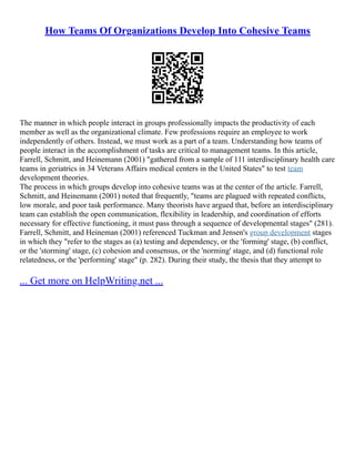 How Teams Of Organizations Develop Into Cohesive Teams
The manner in which people interact in groups professionally impacts the productivity of each
member as well as the organizational climate. Few professions require an employee to work
independently of others. Instead, we must work as a part of a team. Understanding how teams of
people interact in the accomplishment of tasks are critical to management teams. In this article,
Farrell, Schmitt, and Heinemann (2001) "gathered from a sample of 111 interdisciplinary health care
teams in geriatrics in 34 Veterans Affairs medical centers in the United States" to test team
development theories.
The process in which groups develop into cohesive teams was at the center of the article. Farrell,
Schmitt, and Heinemann (2001) noted that frequently, "teams are plagued with repeated conflicts,
low morale, and poor task performance. Many theorists have argued that, before an interdisciplinary
team can establish the open communication, flexibility in leadership, and coordination of efforts
necessary for effective functioning, it must pass through a sequence of developmental stages" (281).
Farrell, Schmitt, and Heineman (2001) referenced Tuckman and Jensen's group development stages
in which they "refer to the stages as (a) testing and dependency, or the 'forming' stage, (b) conflict,
or the 'storming' stage, (c) cohesion and consensus, or the 'norming' stage, and (d) functional role
relatedness, or the 'performing' stage" (p. 282). During their study, the thesis that they attempt to
... Get more on HelpWriting.net ...
 