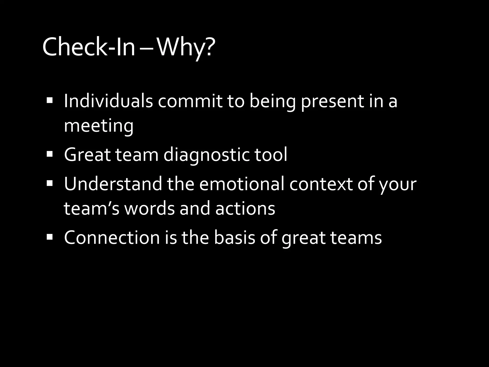 Check-In –Why?
 Individuals commit to being present in a
  meeting
 Great team diagnostic tool
 Understand the emotional context of your
  team’s words and actions
 Connection is the basis of great teams
 