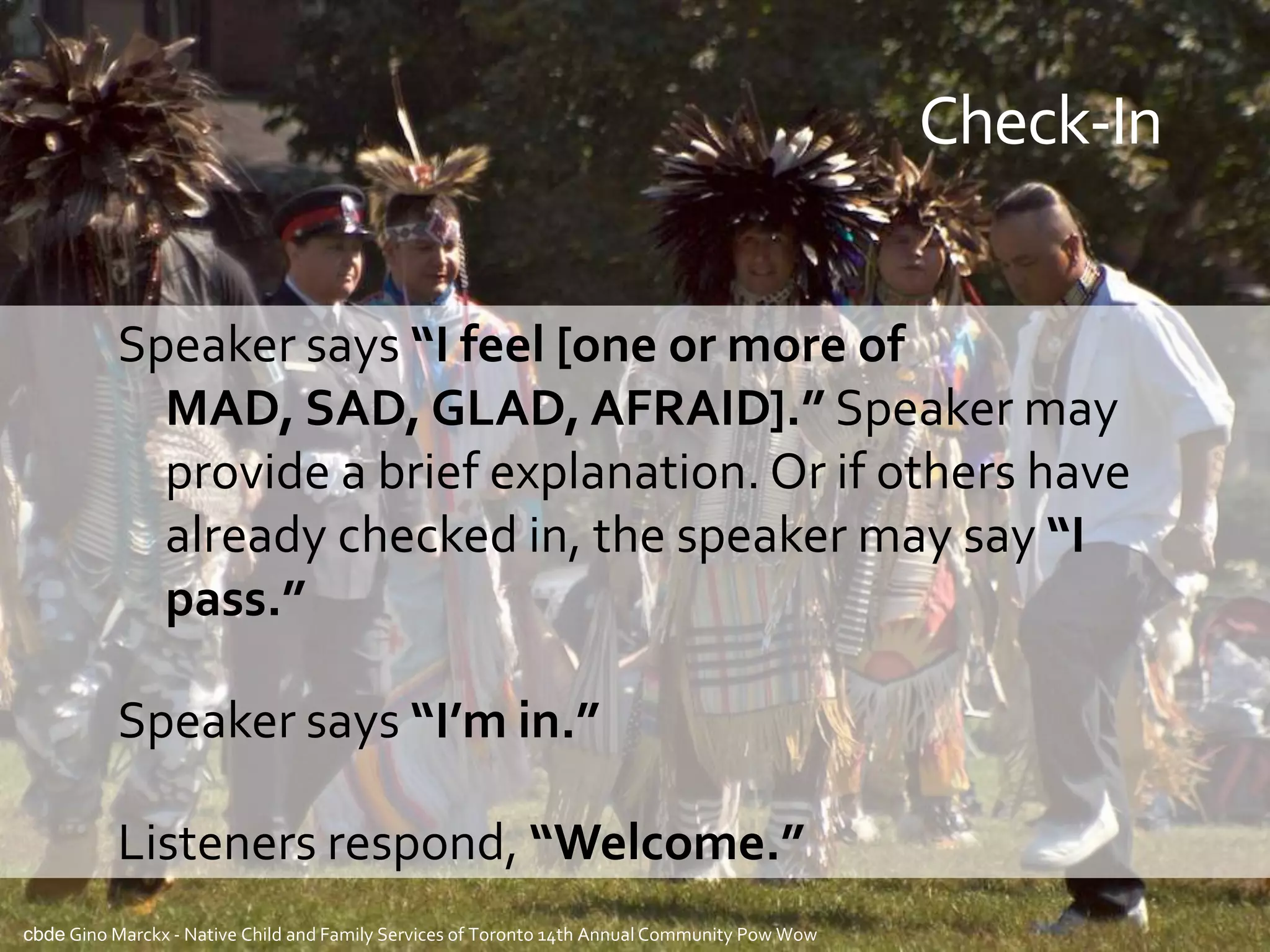 Check-In


          Speaker says “I feel [one or more of
            MAD, SAD, GLAD, AFRAID].” Speaker may
            provide a brief explanation. Or if others have
            already checked in, the speaker may say “I
            pass.”

          Speaker says “I’m in.”

          Listeners respond, “Welcome.”
cbde Gino Marckx - Native Child and Family Services of Toronto 14th Annual Community Pow Wow
 