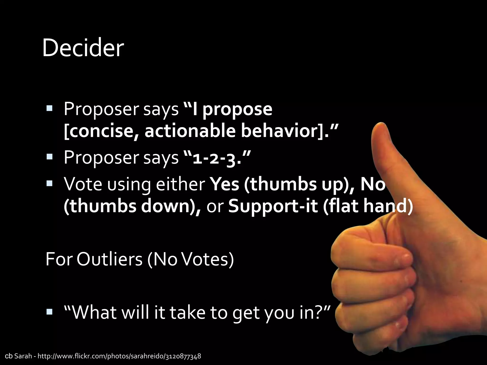 Decider

             Proposer says “I propose
              [concise, actionable behavior].”
             Proposer says “1-2-3.”
             Vote using either Yes (thumbs up), No
              (thumbs down), or Support-it (flat hand)

            For Outliers (No Votes)

             “What will it take to get you in?”

cb Sarah - http://www.flickr.com/photos/sarahreido/3120877348
 