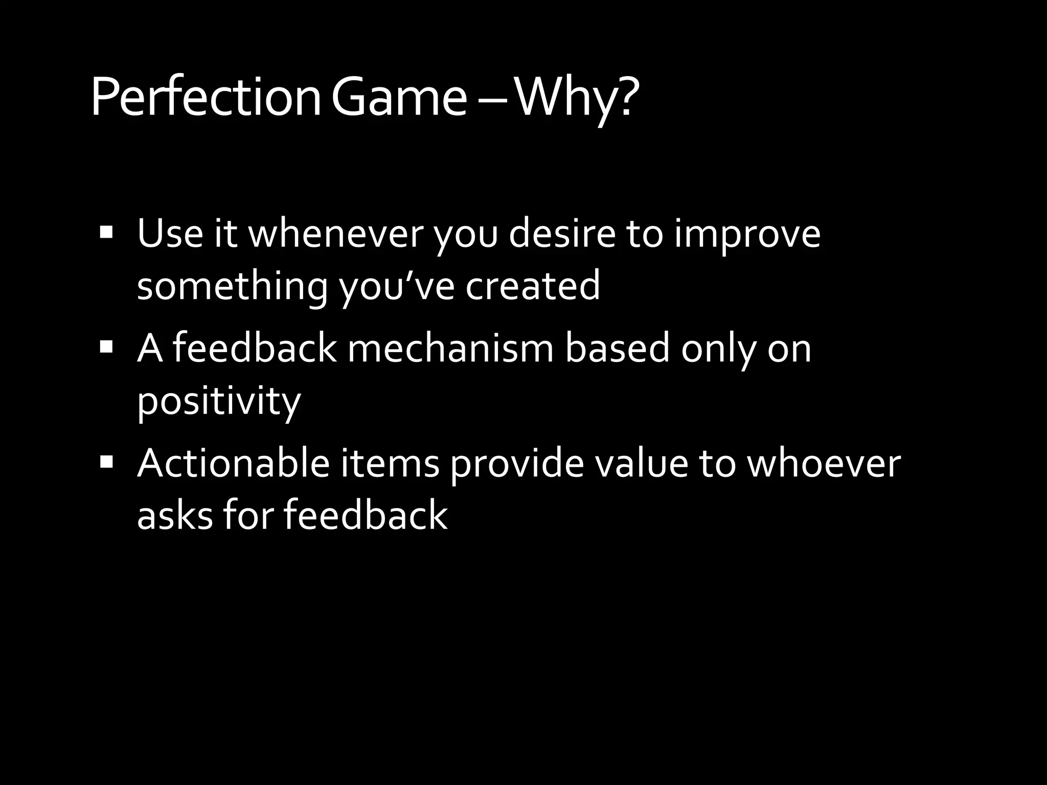 Perfection Game –Why?

 Use it whenever you desire to improve
  something you’ve created
 A feedback mechanism based only on
  positivity
 Actionable items provide value to whoever
  asks for feedback
 