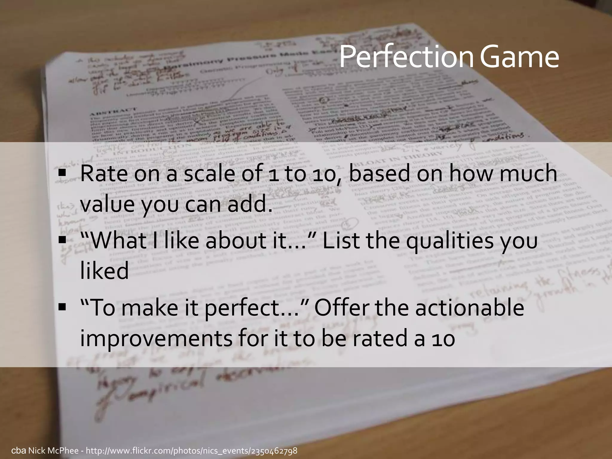 Perfection Game


           Rate on a scale of 1 to 10, based on how much
            value you can add.
           “What I like about it...” List the qualities you
            liked
           “To make it perfect...” Offer the actionable
            improvements for it to be rated a 10



cba Nick McPhee - http://www.flickr.com/photos/nics_events/2350462798
 