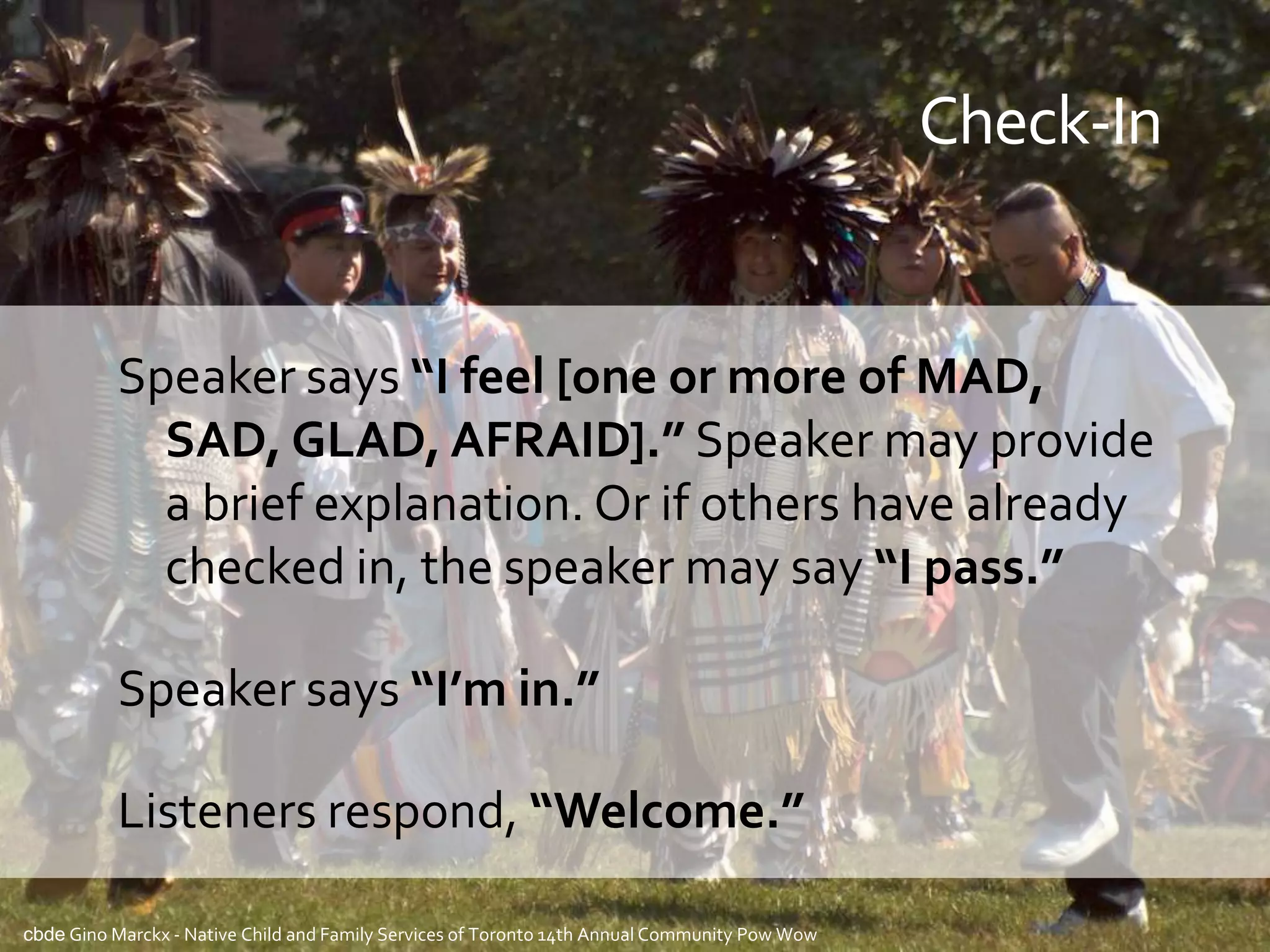 Check-In


          Speaker says “I feel [one or more of MAD,
            SAD, GLAD, AFRAID].” Speaker may provide
            a brief explanation. Or if others have already
            checked in, the speaker may say “I pass.”

          Speaker says “I’m in.”

          Listeners respond, “Welcome.”

cbde Gino Marckx - Native Child and Family Services of Toronto 14th Annual Community Pow Wow
 