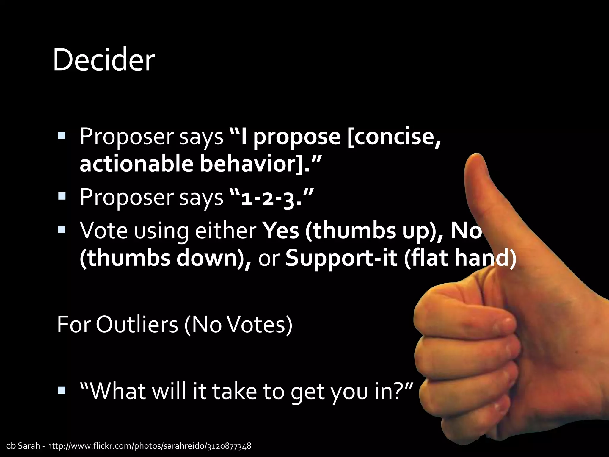 Decider

             Proposer says “I propose [concise,
              actionable behavior].”
             Proposer says “1-2-3.”
             Vote using either Yes (thumbs up), No
              (thumbs down), or Support-it (flat hand)

            For Outliers (No Votes)

             “What will it take to get you in?”

cb Sarah - http://www.flickr.com/photos/sarahreido/3120877348
 