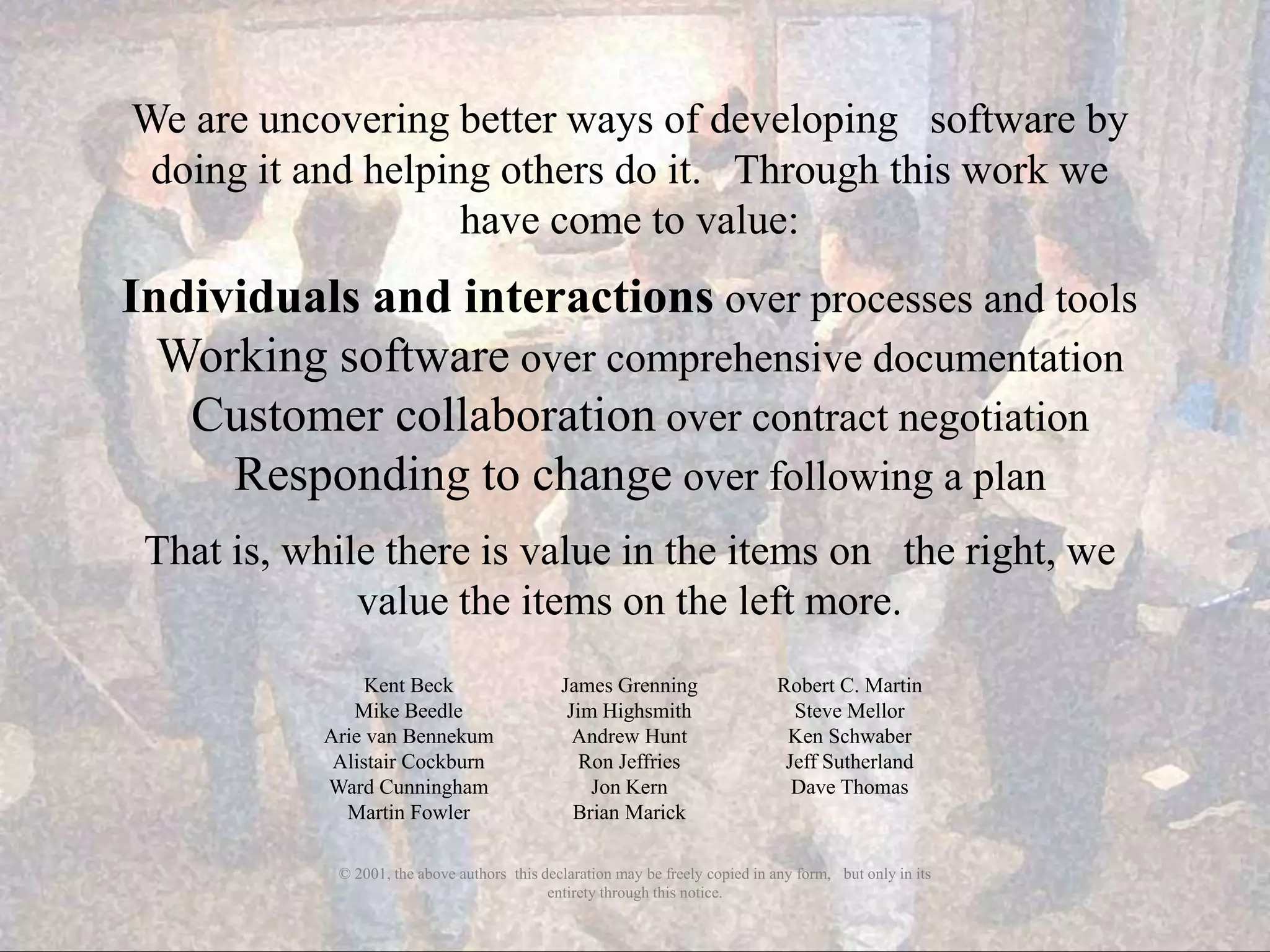 We are uncovering better ways of developing  software by
 doing it and helping others do it.  Through this work we
                    have come to value:
Individuals and interactions over processes and tools
  Working software over comprehensive documentation
   Customer collaboration over contract negotiation
     Responding to change over following a plan
 That is, while there is value in the items on  the right, we
              value the items on the left more.
                 Kent Beck                     James Grenning                    Robert C. Martin
               Mike Beedle                      Jim Highsmith                      Steve Mellor
            Arie van Bennekum                    Andrew Hunt                      Ken Schwaber
             Alistair Cockburn                    Ron Jeffries                    Jeff Sutherland
            Ward Cunningham                        Jon Kern                        Dave Thomas
              Martin Fowler                      Brian Marick

             © 2001, the above authors this declaration may be freely copied in any form,  but only in its
                                             entirety through this notice.
 