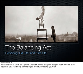 The Balancing Act
Repairing ‘RA Life’ and ‘Life Life’

Thursday, January 30, 14

When there is a crisis on a plane, they ask you to put your oxygen mask on ﬁrst. Why?
Because you can’t help anyone if you aren’t protecting yourself.

 