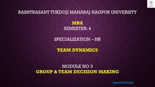 RASHTRASANT TUKDOJI MAHARAJ NAGPUR UNIVERSITY
MBA
SEMESTER: 4
SPECIALIZATION – HR
TEAM DYNAMICS
MODULE NO 3
GROUP & TEAM DECISION MAKING
- Jayanti R Pande
 