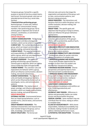 2
Jayanti R Pande
email: jayantipande17@gmail.com
Temporary groups: formed for a specific
purpose or period of time (e.g. project teams,
task forces). Permanent groups: exist over an
extended period of time (e.g. social clubs,
families).
7 Nominal & Non-performing groups:
Nominal groups: in name only, without
interaction or communication among
members. Non-performing groups: fail to
achieve goals or objectives due to lack of
cohesion, coordination, or commitment
among members.
GROUP STRUCTURE
1 GROUP COMMUNICATION - The exchange
of information and ideas among group
members, which can be verbal or nonverbal.
2 GROUP SIZE - The number of individuals in a
group, which can impact communication,
decision-making, and overall dynamics.
3 GROUP ROLES - The expected behaviours
and responsibilities of individual members
within a group, which can vary depending on
the group's purpose and structure.
4 GROUP LEADERSHIP - The process of
guiding and directing a group towards a
common goal or objective, which can involve
various leadership styles and approaches.
5 GROUP NORMS - The unwritten rules and
expectations for behavior within a group,
which can influence communication, decision-
making, and overall cohesiveness.
6 GROUP COHESIVENESS - The degree of
unity and loyalty among group members,
which can be influenced by factors such as
shared goals, norms, and communication
patterns.
7 GROUP STATUS - The relative level of
power, prestige, and influence among group
members, which can impact communication,
decision-making, and overall dynamics.
GROUP BEHAVIOUR
EXTERNAL FACTORS - Environmental factors
that can impact group behaviour, such as
societal norms, cultural values, and economic
conditions.
GROUP MEMBER'S RESOURCES - The
individual characteristics and resources that
each member brings to the group, such as
skills, knowledge, and experience.
GROUP STRUCTURES - The formal and
informal rules and norms that shape the
organization and operation of the group, such
as roles, communication patterns, and
decision-making processes.
GROUP PROCESSES - The interactions and
dynamics that occur within the group, such as
conflict resolution, decision-making, and
communication.
GROUP TASKS - The specific goals and
objectives that the group is trying to achieve,
which can influence the group's behaviour
and dynamics.
PERFORMANCE & SATISFACTION - The
outcomes and evaluations of the group's
efforts, such as productivity, quality of work,
and member satisfaction.
ADVANTAGES OF GROUP
1 ENHANCED CREATIVITY AND INNOVATION
- Sharing ideas and perspectives leads to more
diverse and creative solutions.
2 INCREASED PRODUCTIVITY AND EFFICIENCY
- Dividing tasks allows for quicker and more
efficient completion of complex tasks.
3 IMPROVED LEARNING AND DEVELOPMENT
- Group work provides opportunities for
members to learn from one another and
develop their interpersonal abilities.
4 ENHANCED DECISION-MAKING - Diverse
perspectives and expertise lead to more
informed and well-rounded decisions.
5 IMPROVED MORALE AND ENGAGEMENT -
Group work increases members' sense of
involvement and connection, leading to
higher motivation and satisfaction.
DISADVANTAGES OF GROUP
1]INEFFICIENT COMMUNICATION -
Communication breakdowns and conflicts can
arise, hindering productivity and
effectiveness.
2]CONFLICT AND TENSION - Differences in
opinion and personality clashes can create
tension and discord within the group.
3]SOCIAL LOAFING - Some members may not
contribute their fair share, relying on others
to complete tasks.
4] LACK OF ACCOUNTABILITY - With shared
responsibility, individual accountability may
be diluted, making it harder to identify and
address individual performance issues.
5] POTENTIAL FOR GROUPTHINK - The desire
 