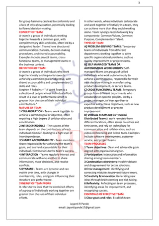 3
Jayanti R Pande
email: jayantipande17@gmail.com
for group harmony can lead to conformity and
a lack of critical evaluation, potentially leading
to flawed decision-making.
CONCEPT OF TEAM
A team is a group of individuals working
together towards a common goal, with
complementary skills and roles, often led by a
designated leader. Teams have structured
communication channels, decision-making
procedures, and shared accountability.
Examples include project teams, cross-
functional teams, or management teams in
the business context.
DEFINITION OF TEAM
A team is a group of individuals who work
together closely and regularly towards
achieving a common goal or objective, with
shared accountability and complementary
skills and roles.
Stephen P Robbins – “ A Work Team is a
collection of people whose individual efforts
result in a level of performance which is
greater than the sum of their individual
contributions.”
NATURE OF TEAM
1 COLLABORATION - Teams work together to
achieve a common goal or objective, often
requiring a high degree of collaboration and
coordination.
2 INTERDEPENDENCE - The success of the
team depends on the contributions of each
individual member, leading to a high level of
interdependence.
3 SHARED ACCOUNTABILITY - Team members
share responsibility for achieving the team's
goals, and are held accountable for their
individual contributions to the team's success.
4 INTERACTION - Teams regularly interact and
communicate with one another to share
information, make decisions, and resolve
conflicts.
5 DYNAMIC - Teams are dynamic and can
evolve over time, with changes in
membership, roles, and goals influencing their
structure and performance.
SYNERGY OF TEAM WORK
It refers to the idea that the combined efforts
of a group of individuals working together are
greater than the sum of their individual
efforts.
In other words, when individuals collaborate
and work together effectively in a team, they
can achieve more than they could working
alone. Team synergy needs following key
components- Common Values, Common
Purpose, Complementary Talent.
TYPES OF TEAM
A] PROBLEM-SOLVING TEAMS: Temporary
teams of individuals from different
departments working together to solve
specific organizational problems, such as
quality improvement or project teams.
B] SELF MANAGED TEAMS OR
AUTONOMOUS WORK GROUPS: Self-
managed teams are groups of skilled
individuals who work autonomously to
achieve a common goal, responsible for their
own decision-making in manufacturing,
product development, or service teams.
C] CROSS FUNCTIONAL TEAMS: Temporary
groups from different departments who
collaborate on specific projects, led by a
project manager, to leverage diverse
expertise and achieve objectives, such as new
product development or process
improvement.
D] VIRTUAL TEAMS OR GDT (Global
Distributed Teams): work remotely from
different locations, often across countries and
time zones, and rely on technology for
communication and collaboration, such as
video conferencing and online tools. Examples
include software development, customer
service, and project teams.
TEAM PROCESSES
1 Team objectives: Clear and achievable goals
aligned with organizational goals.
2 Participation: Interaction and information
sharing among team members.
3 Constructive controversy: Healthy debate
and disagreement for better solutions.
4 Error management: Identifying and
correcting mistakes to prevent future errors.
5 Creativity & innovation: Generating new
ideas through brainstorming and risk-taking.
6 Reflexivity: Reflecting on team processes,
identifying areas for improvement, and
recognizing success.
ESSENTIALS OF EFFECTIVE TEAM
1 Clear goals and roles: Establish team
 