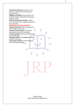 6
Jayanti R Pande
email: jayantipande17@gmail.com
3 Concerned with group: It focuses on the
behaviour, attitudes, and interactions of
group members.
4 Rigidity or flexibility: Group dynamics can
be rigid or flexible, depending on the group's
goals and norms.
5 Defines effectiveness of leader: Leaders
must understand and manage group dynamics
to be successful.
IMPORTANCE OF GROUP DYNAMICS
1 Boost productivity: Better group dynamics
leads to higher productivity.
2 Improve communication: Essential for
shared goals and conflict resolution.
3 Foster teamwork: Positive dynamics lead to
more collaboration.
4 Manage conflicts: Identifying and resolving
conflicts in the group.
5 Encourage innovation: Positive dynamics
lead to increased creativity.
 