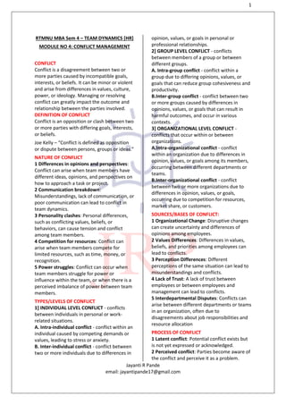 1
Jayanti R Pande
email: jayantipande17@gmail.com
RTMNU MBA Sem 4 – TEAM DYNAMICS [HR]
MODULE NO 4: CONFLICT MANAGEMENT
CONFLICT
Conflict is a disagreement between two or
more parties caused by incompatible goals,
interests, or beliefs. It can be minor or violent
and arise from differences in values, culture,
power, or ideology. Managing or resolving
conflict can greatly impact the outcome and
relationship between the parties involved.
DEFINITION OF CONFLICT
Conflict is an opposition or clash between two
or more parties with differing goals, interests,
or beliefs.
Joe Kelly – “Conflict is defined as opposition
or dispute between persons, groups or ideas.”
NATURE OF CONFLICT
1 Differences in opinions and perspectives:
Conflict can arise when team members have
different ideas, opinions, and perspectives on
how to approach a task or project.
2 Communication breakdown:
Misunderstandings, lack of communication, or
poor communication can lead to conflict in
team dynamics.
3 Personality clashes: Personal differences,
such as conflicting values, beliefs, or
behaviors, can cause tension and conflict
among team members.
4 Competition for resources: Conflict can
arise when team members compete for
limited resources, such as time, money, or
recognition.
5 Power struggles: Conflict can occur when
team members struggle for power or
influence within the team, or when there is a
perceived imbalance of power between team
members.
TYPES/LEVELS OF CONFLICT
1] INDIVIDUAL LEVEL CONFLICT - conflicts
between individuals in personal or work-
related situations.
A. Intra-individual conflict - conflict within an
individual caused by competing demands or
values, leading to stress or anxiety.
B. Inter-individual conflict - conflict between
two or more individuals due to differences in
opinion, values, or goals in personal or
professional relationships.
2] GROUP LEVEL CONFLICT - conflicts
between members of a group or between
different groups.
A. Intra-group conflict - conflict within a
group due to differing opinions, values, or
goals that can reduce group cohesiveness and
productivity.
B.Inter-group conflict - conflict between two
or more groups caused by differences in
opinions, values, or goals that can result in
harmful outcomes, and occur in various
contexts.
3] ORGANIZATIONAL LEVEL CONFLICT -
conflicts that occur within or between
organizations.
A.Intra-organizational conflict - conflict
within an organization due to differences in
opinion, values, or goals among its members,
occurring between different departments or
teams.
B.Inter-organizational conflict - conflict
between two or more organizations due to
differences in opinion, values, or goals,
occurring due to competition for resources,
market share, or customers.
SOURCES/BASES OF CONFLICT:
1 Organizational Change: Disruptive changes
can create uncertainty and differences of
opinions among employees.
2 Values Differences: Differences in values,
beliefs, and priorities among employees can
lead to conflicts.
3 Perception Differences: Different
perceptions of the same situation can lead to
misunderstandings and conflicts.
4 Lack of Trust: A lack of trust between
employees or between employees and
management can lead to conflicts.
5 Interdepartmental Disputes: Conflicts can
arise between different departments or teams
in an organization, often due to
disagreements about job responsibilities and
resource allocation
PROCESS OF CONFLICT
1 Latent conflict: Potential conflict exists but
is not yet expressed or acknowledged.
2 Perceived conflict: Parties become aware of
the conflict and perceive it as a problem.
 