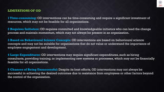 LIMITATIONS OF OD
1 Time-consuming: OD interventions can be time-consuming and require a significant investment of
resources, which may not be feasible for all organizations.
2 Requires Initiators: OD requires committed and knowledgeable initiators who can lead the change
process and maintain momentum, which may not always be present in an organization.
3 Based on Behavioural Science Concepts: OD interventions are based on behavioural science
concepts and may not be suitable for organizations that do not value or understand the importance of
employee engagement and development.
4 Large Expenditures: OD interventions may require significant expenditures, such as hiring
consultants, providing training, or implementing new systems or processes, which may not be financially
feasible for all organizations.
5 Chances of Being Unsuccessful: Despite its best efforts, OD interventions may not always be
successful in achieving the desired outcomes due to resistance from employees or other factors beyond
the control of the organization.
 