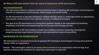 Q5.What is OD intervention? Give the nature & importance of OD intervention.
OD INTERVENTION
• OD intervention refers to a planned and structured process of applying OD techniques and strategies to
improve an organization's performance, effectiveness, and overall health.
• An OD intervention is typically designed to address specific issues or challenges within an organization,
such as poor communication, low employee morale, or inefficient processes.
• The goal of an OD intervention is to bring about positive change in the organization by involving
employees at all levels and empowering them to be part of the change process.
• Some examples of OD interventions include team-building activities, leadership development
programs, process improvement initiatives, and organizational restructuring efforts.
DEFINITION OF OD INTERVENTION
OD intervention is a structured process of applying OD techniques and strategies to bring about positive
change within an organization.
Prasad – “OD intervention refers to an activity that is carried on in an organisation with the help of an
internal or external OD consultant for achieving a given goal or objective.”
 