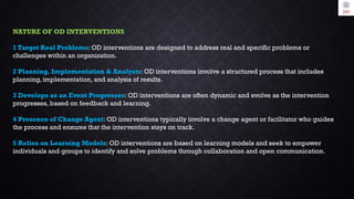 NATURE OF OD INTERVENTIONS
1 Target Real Problems: OD interventions are designed to address real and specific problems or
challenges within an organization.
2 Planning, Implementation & Analysis: OD interventions involve a structured process that includes
planning, implementation, and analysis of results.
3 Develops as an Event Progresses: OD interventions are often dynamic and evolve as the intervention
progresses, based on feedback and learning.
4 Presence of Change Agent: OD interventions typically involve a change agent or facilitator who guides
the process and ensures that the intervention stays on track.
5 Relies on Learning Models: OD interventions are based on learning models and seek to empower
individuals and groups to identify and solve problems through collaboration and open communication.
 