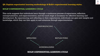 Q6. Explain experiential learning methodology & Kolb’s experimental learning styles.
KOLB’S EXPERIENTIAL LEARNING CYCLE
This cycle suggests that individuals learn through a continuous process of experience, reflection,
conceptualization, and experimentation, and that each stage is necessary for effective learning and
development. By experiencing and reflecting on their experiences, individuals can gain new insights and
knowledge, which they can then apply in new situations through experimentation.
KOLB’S EXPERIENTIAL LEARNING CYCLE
 