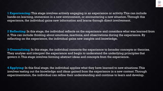1 Experiencing:This stage involves actively engaging in an experience or activity.This can include
hands-on learning, immersion in a new environment, or encountering a new situation.Through this
experience, the individual gains new information and learns through direct involvement.
2 Reflecting: In this stage, the individual reflects on the experience and considers what was learned from
it.This can include thinking about emotions, reactions, and observations during the experience. By
reflecting on the experience, the individual gains new insights and knowledge.
3 Generalizing: In this stage, the individual connects the experience to broader concepts or theories.
They analyse and interpret the experience and begin to understand the underlying principles that
govern it.This stage involves forming abstract ideas and concepts from the experience.
4 Applying: In this final stage, the individual applies what they have learned to new situations.This
involves testing out the knowledge and ideas gained from the experience in a new context.Through
experimentation, the individual can refine their understanding and continue to learn and develop.
 