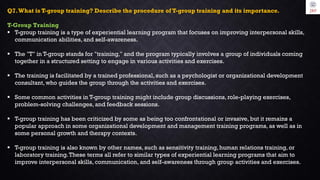 Q7.What is T-group training? Describe the procedure of T-group training and its importance.
T-Group Training
 T-group training is a type of experiential learning program that focuses on improving interpersonal skills,
communication abilities, and self-awareness.
 The "T" in T-group stands for "training," and the program typically involves a group of individuals coming
together in a structured setting to engage in various activities and exercises.
 The training is facilitated by a trained professional, such as a psychologist or organizational development
consultant, who guides the group through the activities and exercises.
 Some common activities in T-group training might include group discussions, role-playing exercises,
problem-solving challenges, and feedback sessions.
 T-group training has been criticized by some as being too confrontational or invasive, but it remains a
popular approach in some organizational development and management training programs, as well as in
some personal growth and therapy contexts.
 T-group training is also known by other names, such as sensitivity training, human relations training, or
laboratory training.These terms all refer to similar types of experiential learning programs that aim to
improve interpersonal skills, communication, and self-awareness through group activities and exercises.
 