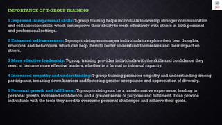 IMPORTANCE OF T-GROUP TRAINING
1 Improved interpersonal skills:T-group training helps individuals to develop stronger communication
and collaboration skills, which can improve their ability to work effectively with others in both personal
and professional settings.
2 Enhanced self-awareness:T-group training encourages individuals to explore their own thoughts,
emotions, and behaviours, which can help them to better understand themselves and their impact on
others.
3 More effective leadership:T-group training provides individuals with the skills and confidence they
need to become more effective leaders, whether in a formal or informal capacity.
4 Increased empathy and understanding:T-group training promotes empathy and understanding among
participants,breaking down barriers and fostering greater acceptance and appreciation of diversity.
5 Personal growth and fulfilment:T-group training can be a transformative experience, leading to
personal growth, increased confidence, and a greater sense of purpose and fulfilment. It can provide
individuals with the tools they need to overcome personal challenges and achieve their goals.
 