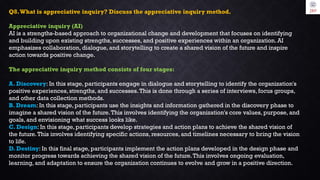 Q8.What is appreciative inquiry? Discuss the appreciative inquiry method.
Appreciative inquiry (AI)
AI is a strengths-based approach to organizational change and development that focuses on identifying
and building upon existing strengths, successes, and positive experiences within an organization. AI
emphasizes collaboration, dialogue, and storytelling to create a shared vision of the future and inspire
action towards positive change.
The appreciative inquiry method consists of four stages:
A. Discovery: In this stage, participants engage in dialogue and storytelling to identify the organization's
positive experiences, strengths, and successes.This is done through a series of interviews, focus groups,
and other data collection methods.
B. Dream: In this stage, participants use the insights and information gathered in the discovery phase to
imagine a shared vision of the future.This involves identifying the organization's core values, purpose, and
goals, and envisioning what success looks like.
C. Design: In this stage, participants develop strategies and action plans to achieve the shared vision of
the future.This involves identifying specific actions, resources, and timelines necessary to bring the vision
to life.
D. Destiny: In this final stage, participants implement the action plans developed in the design phase and
monitor progress towards achieving the shared vision of the future.This involves ongoing evaluation,
learning, and adaptation to ensure the organization continues to evolve and grow in a positive direction.
 