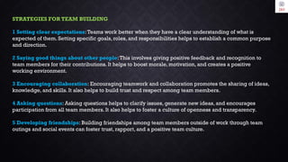 STRATEGIES FOR TEAM BUILDING
1 Setting clear expectations:Teams work better when they have a clear understanding of what is
expected of them. Setting specific goals, roles, and responsibilities helps to establish a common purpose
and direction.
2 Saying good things about other people:This involves giving positive feedback and recognition to
team members for their contributions. It helps to boost morale, motivation, and creates a positive
working environment.
3 Encouraging collaboration: Encouraging teamwork and collaboration promotes the sharing of ideas,
knowledge, and skills. It also helps to build trust and respect among team members.
4 Asking questions: Asking questions helps to clarify issues, generate new ideas, and encourages
participation from all team members. It also helps to foster a culture of openness and transparency.
5 Developing friendships: Building friendships among team members outside of work through team
outings and social events can foster trust, rapport, and a positive team culture.
 