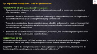 Q2. Explain the concept of OD. Give the process of OD.
CONCEPT OF OD [ Organisational Development ]
• Organizational development is a planned and systematic approach to improve an organization's
effectiveness and health.
• It involves a series of interventions, activities, and strategies designed to enhance the organization's
capacity to achieve its goals and adapt to changing environments.
• The goal of organizational development is to create a healthy and productive work environment that
promotes employee engagement, satisfaction, and growth while also improving organizational
performance and sustainability.
• It involves the use of behavioural science theories, techniques, and tools to diagnose organizational
problems, develop solutions, and facilitate change.
DEFINITION OF OD
Organizational Development (OD) is a planned and systematic approach to improve an organization's
effectiveness, health, and adaptability through behavioural science theories and techniques.
Lippitt G.L – “OD is the strengthening of those human processes in organisations, which improve the
functioning of the organic systems, so as to achieve it’s objectives.”
 