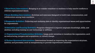 7 Third-Party Interventions: Bringing in an outside consultant or mediator to help resolve conflicts or
address organizational issues.
8 Team Building Interventions: Activities and exercises designed to build trust, communication, and
collaboration among team members.
9 Diagnostic Activities: Collecting and analyzing data to identify organizational issues and opportunities
for improvement.
10 Education and Training Activities: Programs designed to improve employee knowledge, skills, and
abilities, including training on new technology or software.
11 Organizational Transformation Activities: Large-scale initiatives to transform the organization, such
as restructuring, mergers and acquisitions, or cultural change.
12 Techno Structural Interventions: Interventions focused on improving the organization's structure,
systems, and processes, such as reengineering or process improvement initiatives.
 