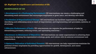 Q4. Highlight the significance and limitation of OD.
SIGNIFICANCE OF OD
1.Development of a Challenging Environment: OD interventions can create a challenging and
stimulating work environment that encourages employees to grow, learn, and develop new skills.
2.Facilitation of Organizational Change: OD interventions can facilitate organizational change by
identifying and addressing areas in need of improvement, and implementing new processes, systems, or
structures.
3.Effective Performance of Tasks: OD interventions can improve the performance of tasks by
streamlining processes, reducing errors, and optimizing resources.
4.Assistance in Attainment of Objectives: OD interventions can assist organizations in achieving their
objectives by aligning the organization's strategy, goals, and culture with its external environment and
stakeholders.
5.Optimum Utilization of Individual Potential: OD interventions can help organizations maximize the
potential of their employees by providing opportunities for growth, development, and career
advancement.
 
