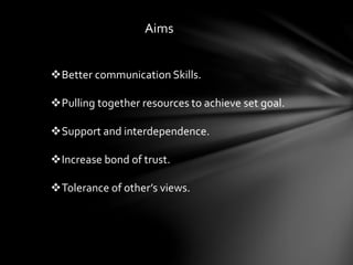 Aims
Better communication Skills.
Pulling together resources to achieve set goal.
Support and interdependence.
Increase bond of trust.
Tolerance of other’s views.
 