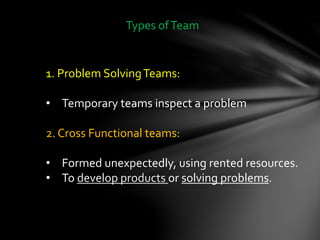 Types ofTeam
1. Problem SolvingTeams:
• Temporary teams inspect a problem
2. Cross Functional teams:
• Formed unexpectedly, using rented resources.
• To develop products or solving problems.
 