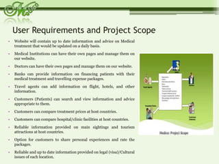 User Requirements and Project Scope Website will contain up to date information and advice on Medical treatment that would be updated on a daily basis.Medical Institutions can have their own pages and manage them on our website.Doctors can have their own pages and manage them on our website.Banks can provide information on financing patients with their medical treatment and travelling expense packages.Travel agents can add information on flight, hotels, and other information.Customers (Patients) can search and view information and advice appropriate to them.Customers can compare treatment prices at host countries.Customers can compare hospital/clinic facilities at host countries.Reliable information provided on main sightings and tourism attractions at host countries.Option for customers to share personal experiences and rate the packages.Reliable and up to date information provided on legal (visa)/Cultural issues of each location.