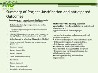 Summary of Project Justification and anticipated Outcomes Recent market research on medical tourism in India, Malaysia and Costa RicaIndia has the fastest growing sector in the medical tourism industry Malaysia is a preferred place for Medical treatment and tourist.The World health Report of 2000 rated Costa Rica as the 25th highest rated medical centre in the world.Criteria used in selecting this project (Medico)Some of the criteria that were use in selecting this project are:Customer impactProject SponsorshipProject timelineTeam member's availabilityInvestmentProject alignmentImpact on service qualityProbability of ImplementationMethod used to develop the final application (Medico) is Prince 2 method and advantages are:  Applicability to all forms of project  proven best practice and governance for all  project management