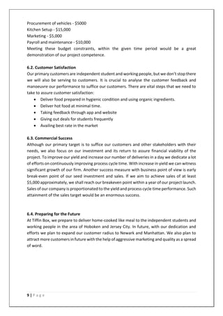 9 | P a g e
Procurement of vehicles - $5000
Kitchen Setup - $15,000
Marketing - $5,000
Payroll and maintenance - $10,000
Meeting these budget constraints, within the given time period would be a great
demonstration of our project competence.
6.2. Customer Satisfaction
Our primary customers are independent student and working people, but we don’t stop there
we will also be serving to customers. It is crucial to analyse the customer feedback and
manoeuvre our performance to suffice our customers. There are vital steps that we need to
take to assure customer satisfaction:
• Deliver food prepared in hygienic condition and using organic ingredients.
• Deliver hot food at minimal time.
• Taking feedback through app and website
• Giving out deals for students frequently
• Availing best rate in the market
6.3. Commercial Success
Although our primary target is to suffice our customers and other stakeholders with their
needs, we also focus on our investment and its return to assure financial viability of the
project. To improve our yield and increase our number of deliveries in a day we dedicate a lot
of efforts on continuously improving process cycle time. With increase in yield we can witness
significant growth of our firm. Another success measure with business point of view is early
break-even point of our seed investment and sales. If we aim to achieve sales of at least
$5,000 approximately, we shall reach our breakeven point within a year of our project launch.
Sales of our company is proportionated to the yield and process cycle time performance. Such
attainment of the sales target would be an enormous success.
6.4. Preparing for the Future
At Tiffin Box, we prepare to deliver home-cooked like meal to the independent students and
working people in the area of Hoboken and Jersey City. In future, with our dedication and
efforts we plan to expand our customer radius to Newark and Manhattan. We also plan to
attract more customers in future with the help of aggressive marketing and quality as a spread
of word.
 