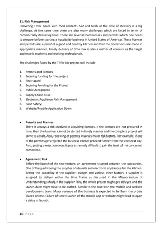 13 | P a g e
11. Risk Management
Delivering Tiffin Boxes with food contents hot and fresh at the time of delivery is a big
challenge. At the same time there are also many challenges which are faced in terms of
commercially delivering food. There are several food licenses and permits which one needs
to procure before starting a hospitality business in United States of America. These licenses
and permits are a proof of a good and healthy kitchen and that the operations are made in
appropriate manner. Timely delivery of tiffin box is also a matter of concern as the target
audience is students and working professionals.
The challenges faced by the Tiffin Box project will include
1. Permits and licenses
2. Securing funding for the project
3. Fire Hazard
4. Securing Funding for the Project
5. Public Acceptance
6. Supply Chain Risks
7. Electronic Appliance Risk Management
8. Food Safety
9. Website/Mobile Application Down
• Permits and licenses
There is always a risk involved in acquiring licenses. If the licenses are not procured in
time, then the business cannot be started in timely manner and the complete project will
come to a halt. Also, renewing of permits involves major risk factors. For example, if one
of the permits gets rejected the business cannot proceed further from the very next day.
Also, getting a rejection once, it gets extremely difficult to gain the trust of the concerned
committee.
• Agreement Risk
Before the launch of the new venture, an agreement is signed between the two parties.
One of the party being the supplier of utensils and electronic appliances for the kitchen.
Seeing the capability of the supplier, budget and various other factors, a supplier is
assigned to deliver within the time frame as discussed in the Memorandum of
Understanding (MoU). If the supplier fails, the whole project might get delayed and the
launch date might have to be pushed. Similar is the case with the mobile and website
development team. Major revenue of the business is expected to be from the orders
placed online. Failure of timely launch of the mobile app or website might lead to again
a delay in launch.
 