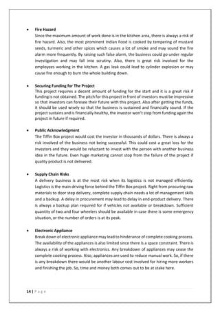 14 | P a g e
• Fire Hazard
Since the maximum amount of work done is in the kitchen area, there is always a risk of
fire hazard. Also, the most prominent Indian Food is cooked by tempering of mustard
seeds, turmeric and other spices which causes a lot of smoke and may sound the fire
alarm more frequently. By raising such false alarm, the business could go under regular
investigation and may fall into scrutiny. Also, there is great risk involved for the
employees working in the kitchen. A gas leak could lead to cylinder explosion or may
cause fire enough to burn the whole building down.
• Securing Funding for The Project
This project requires a decent amount of funding for the start and it is a great risk if
funding is not obtained. The pitch for this project in front of investors must be impressive
so that investors can foresee their future with this project. Also after getting the funds,
it should be used wisely so that the business is sustained and financially sound. If the
project sustains and is financially healthy, the investor won’t stop from funding again the
project in future if required.
• Public Acknowledgment
The Tiffin Box project would cost the investor in thousands of dollars. There is always a
risk involved of the business not being successful. This could cost a great loss for the
investors and they would be reluctant to invest with the person with another business
idea in the future. Even huge marketing cannot stop from the failure of the project if
quality product is not delivered.
• Supply Chain Risks
A delivery business is at the most risk when its logistics is not managed efficiently.
Logistics is the main driving force behind the Tiffin Box project. Right from procuring raw
materials to door step delivery, complete supply chain needs a lot of management skills
and a backup. A delay in procurement may lead to delay in end-product delivery. There
is always a backup plan required for if vehicles not available or breakdown. Sufficient
quantity of two and four wheelers should be available in case there is some emergency
situation, or the number of orders is at its peak.
• Electronic Appliance
Break down of electronic appliance may lead to hinderance of complete cooking process.
The availability of the appliances is also limited since there is a space constraint. There is
always a risk of working with electronics. Any breakdown of appliances may cease the
complete cooking process. Also, appliances are used to reduce manual work. So, if there
is any breakdown there would be another labour cost involved for hiring more workers
and finishing the job. So, time and money both comes out to be at stake here.
 