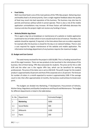 15 | P a g e
• Food Safety
Well-nourished food is one of the main policies of the Tiffin Box project. Delivering clean
and healthy food is of utmost priority. Even a single negative feedback about the quality
of food may result into bad reputation of the business. The business may also lose its
permits and licenses without which it cannot operate. There is also a risk of the mobile
application uninstallations may increase. All these factors will definitely decrease the
revenue and also the project might not receive any funding in future.
• Website/Mobile App Down
This is again a big risk as breakdown or maintenance of a website or mobile application
could lead to loss of orders which in turns would result to loss of revenue. Therefore, the
website should be repaired, if required, in the time where there are no orders expected,
for example after the business is closed for the day or on national holidays. There is also
a cost required for regular maintenance of the website and mobile application. The
information technology department of any business requires the maximum budget.
12. Budget and Cost Control
The seed money received for the project is USD 50,000. This is a funding received from
one of the angel investors. There are two products to be launched in the initial phase of the
business. One of them being, Tiffin Box exclusively for students. The price set for this is USD
6.99 and the other one is the regular tiffin box, which can be beneficial for working
professionals. The price of the latter one is set to USD 8.49. The profit margin for the student
product is approximately 10 percent and that of the corporate one is 25 percent. The forecast
for number of orders in a month expected to receive is approximately 1500. If the average
count is met, then after approximately 12 months, the business could achieve its break-even
point.
The budgets are divided into Marketing, IT Development, Procurement of Vehicles,
Kitchen Setup, Regulatory and Quality Compliances and Payroll and Maintenance. The budget
for different departments is listed in the table below:
Sr. No. Department Estimated Budget
1 Marketing 5000
1.1 Social Media 500
1.2 Billboards 1100
1.3 Flyers 200
 