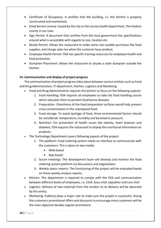 18 | P a g e
• Certificate of Occupancy: It certifies that the building, i.e. the kitchen is properly
constructed and maintained.
• Food Service License: Issued by the city or the county health department, The Hudson
county in our case.
• Sign Permit: A document that certifies from the local government the specifications
around what is acceptable with regards to size, location etc.
• Resale Permit: Allows the restaurant to make some non-taxable purchases like food
supplies, and charge sales tax when the customer buys product.
• Employee Health Permit: FDA has specific training resources for employee health and
food protection.
• Dumpster Placement: Allows the restaurant to situate a state dumpster outside the
kitchen.
14. Communication and display of project progress
The communication of project progress takes place between various entities such as Food
and Drug Administration, IT department, Kitchen, Logistics and Marketing.
• Food and Drug Administration requires the kitchen to focus on the following aspects:
1. Food Handling: FDA requires all employees to take the food handling course
which educates them to prevent food borne diseases.
2. Preparation: Cleanliness of the food preparation surfaces would help prevent
cross contamination in the unprepared food.
3. Food storage: To avoid spoilage of food, three environmental factors should
be considered- temperature, humidity and barometric pressure.
4. Nutrition: For prevention of health issues like obesity, heart diseases and
diabetes, FDA requires the restaurant to display the nutritional information on
products.
• The Technology Department covers following aspects of the project:
1. The platform: Food ordering system needs an interface to communicate with
the customers. This is done on two media:
• Web-based
• App-based
2. Scrum meetings: The development team will develop and monitor the food
ordering system platform via discussions and negotiations.
3. Weekly status reports: The functioning of the project will be evaluated based
on these weekly analysis reports.
• Kitchen: This department is required to comply with the FDA and communication
between different levels of employees, i.e. Chef, Sous-chef, expeditor and Line chef.
• Logistics: Delivery of raw materials from the vendors to its delivery will be observed
by this entity.
• Marketing: Publicity plays a major role to make sure the project is successful. Giving
the customers promotional offers and discounts to encourage more customers will be
the main objective besides regular promotions.
 