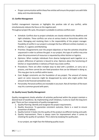 19 | P a g e
• Proper communication within these five entities will ensure the project runs with little
delay and misunderstanding.
15. Conflict Management
Conflict management improves or highlights the positive side of any conflict, while
simultaneously reduces the focus on the negative part.
Throughout project life cycle, the project is probable to witness conflicts over:
• Schedule: Conflicts due to project schedules are closely related to the deadlines and
tight schedules. These conflicts can arise at various levels or hierarchies within the
team. Managing and resolving them is the responsibility of the project manager.
Possibility of conflict in our project is amongst the four different entities involved, i.e.
Kitchen, IT, Logistics and Marketing.
• Priorities: Disagreements over the project objectives or how the activities should be
sequenced in order to achieve the goal. In our project, this type of conflict may arise
when the procurement of resources is requested by either kitchen or logistics.
• Opinions: When multiple individuals from diverse background work together on a
project, difference of opinions is bound to arise. Opinions about the functioning of
kitchen or responsibilities in delivery of food may create conflict.
• Procedures: There are often multiple ways to deal with a problem, or carry out a
process, and there cannot be one fixed procedure that can be followed in doing so.
This may give rise to conflicts within teams.
• Cost: Budget constraints are the foundation of any project. The amount of money
spent on some resources might be disapproved by some who might prefer that
amount to be financed somewhere else.
• Personality: Personal conflicts are inevitable in any team. Not all members of the team
may hit a common ground with peers.
16. Quality issues/ Quality Management
Quality management checks whether all activities performed within the project maintain a
desired level of excellence. By implementing small initiatives, it aims to reach the long term
goal. There are four components of quality management:
1. Quality Planning: Identify and recognize the project requirements.
2. Quality Assurance: To guarantee consistent outcome, there is a need to ensure
prevention of defects.
3. Quality Control: It looks into the quality of the product via different testing and audit.
4. Quality Improvement: There is always room for improvement when it comes to
checking the quality of a product. This is done by studying the quality plan.
In our project, we might face the following quality issues:
 