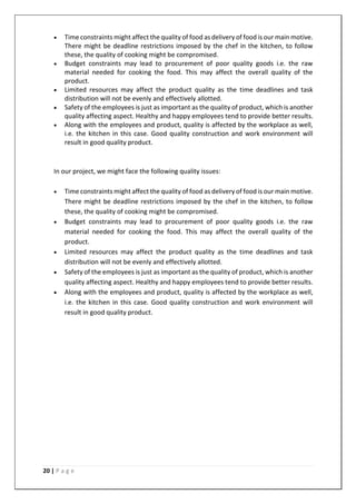 20 | P a g e
• Time constraints might affect the quality of food as delivery of food is our main motive.
There might be deadline restrictions imposed by the chef in the kitchen, to follow
these, the quality of cooking might be compromised.
• Budget constraints may lead to procurement of poor quality goods i.e. the raw
material needed for cooking the food. This may affect the overall quality of the
product.
• Limited resources may affect the product quality as the time deadlines and task
distribution will not be evenly and effectively allotted.
• Safety of the employees is just as important as the quality of product, which is another
quality affecting aspect. Healthy and happy employees tend to provide better results.
• Along with the employees and product, quality is affected by the workplace as well,
i.e. the kitchen in this case. Good quality construction and work environment will
result in good quality product.
In our project, we might face the following quality issues:
• Time constraints might affect the quality of food as delivery of food is our main motive.
There might be deadline restrictions imposed by the chef in the kitchen, to follow
these, the quality of cooking might be compromised.
• Budget constraints may lead to procurement of poor quality goods i.e. the raw
material needed for cooking the food. This may affect the overall quality of the
product.
• Limited resources may affect the product quality as the time deadlines and task
distribution will not be evenly and effectively allotted.
• Safety of the employees is just as important as the quality of product, which is another
quality affecting aspect. Healthy and happy employees tend to provide better results.
• Along with the employees and product, quality is affected by the workplace as well,
i.e. the kitchen in this case. Good quality construction and work environment will
result in good quality product.
 