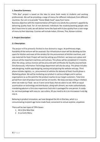 3 | P a g e
1. Executive Summary:
“Tiffin Box” project is based on the idea to serve fresh meals to students and working
professionals. We will be providing a range of menus for different individuals from different
countries. Our aim is to provide “Home-Made Food” away from home.
Business objective with the implementation of Project is to satisfy the customer’s appetite by
delivering quality food. For all non-domestic individuals like students/working people who
don’t have time to cook, we will deliver home like food with A class quality from a vast range
of menu to their doorstep. Cuisines will include Indian, Chinese, Thai, Korean cuisines.
2. Project Description:
2.1 Description:
The project will be primarily finished in four distinctive stages. At preliminary stage,
feasibility of the venture will be assessed. Our Infrastructure team will be deciding out the
space for kitchen and meet all the vendors for the procurement of kitchen machines; and
raw materials for food. Project will start by setting up of Kitchen- we lease out a place and
procure all the important machines and culinary. This phase will be completed in 5 months.
After the setup, various licences will be procured with certificates for Quality assured food.
Simultaneously, Information Technology department will also be setup. This phase includes
web designing, mobile app designing, testing and projecting the website and app. Third
phase includes logistics, i.e., procurement of vehicles for delivery of food. Fourth phase is
Marketing phase. We will be marketing out product in various colleges and in various
organisations so as the word for the product reaches to our target customers. Total time
period from start till product launch will be 14 months. We keep one basic thing in intellect
when we make our food - we as it were serve food, that we adore to eat. With an equal
accentuation on technology and distribution, along with aliment, we make authoritatively
mandating pabulum a first class experience Each dish is packaged for one person. A ready-
to- eat meal package with easy-to- use cutlery. All you need to do is to microwave it and dig
into it.
Believing in product innovation, we have designed the All-in-One box, which is a
consummating incipient-age home-made food, convenient to victual anytime, anywhere.
There will be two types of Tiffin boxes:
1. All in One Meal Box
2. A-La-Carte Menu
 
