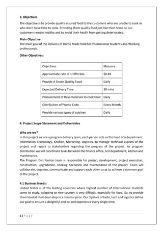 5 | P a g e
3. Objectives
The objective is to provide quality assured food to the customers who are unable to cook or
who don’t have time to cook. Providing them quality food just like their home so our
customers remain healthy and to avoid their health from getting deteriorated.
Main Objective:
The main goal of the Delivery of Home Made food for International Students and Working
professionals.
Other Objectives:
Objectives Measure
Approximate rate of 1 tiffin box $8.49
Provide A Grade Quality Food Daily
Expected Delivery Time 30 mins
Procurement of Raw materials to cook food Daily
Distribution of Promo Code Every Month
Provide various types of cuisines Daily
4. Project Scope Statement and Deliverables
Who are we?
In this project we are a program delivery team, each person acts as the head of a department:
Information Technology, Kitchen, Marketing, Logistics, to manage technical aspects of the
project and report to stakeholders regarding the progress of the project. As program
distribution we will coordinate tasks between the finance office, licit department, kitchen and
maintenance.
The Program Distribution team is responsible for project development, project execution,
construction, upgradation, cooking operation and maintenance of the project. Team will
collaborate, organise, communicate and support each other so as to achieve a common goal
of the project.
4.1 Business Needs:
United States is of the leading countries where highest number of International students
come to study. Adapting to new country is very difficult, especially for food. So, to provide
them food at their door-step in a minimal price. Our 3 pillars of taste, tech and logistics define
our goal to ensure a delightful end-to-end experience every single time.
 