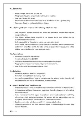 6 | P a g e
4.2. Constraints:
• Project budget not exceed US$ 50,000
• The project should be consummated within given deadline.
• New place for Kitchen setup.
• Environmental: Environment should be clean at all times for the A grade quality.
• Resources should be available to Kitchen always.
4.2.1 Delivery orders are accepted if the following criteria are met:
• The customer's delivery location falls within the permitted delivery zone of the
designated outlet.
• The delivery address being mapped to the nearest outlet that delivers in the
customer's delivery location.
• Online availability of the outlet to accept and process the order.
In the event, the customer's distribution location is not listed within the sanctioned
distribution zone of the outlet, the order cannot be placed. However, you may opt to
pick up your order from the most proximate outlet.
4.3. Assumptions:
• All resources required are available.
• Investing Budget will be $50,000
• During un-favourable weather conditions, delivery will be delayed.
• Key project members are available and perform satisfactorily.
• Overall economic conditions will stay the same.
4.4. Exclusions:
• All nearby states like New York, Connecticut.
• Time from midnight 12am to morning 7 am
• In case of non-availability of ordered menu items at the selected outlet, the order will
not be executed and will be duly informed to the customer.
4.5 Rules to Modify/Cancel the online order
• Orders once placed cannot be modified or cancelled either online or by the call centre.
• If the customer wishes to check on the progress of the order, they may do so by calling
the outlet directly.
• In the event an order which is paid via credit card is rescinded due to non-availability
of the injunctively authorized product, the amount will be reverted back to the
customer. The transaction will reflect in the next month statement.
• Box8 terms an order with 6 or more All-in-1 meals as a bulk order.
• The customer must cut and hand over the coupon to the delivery person when they
receive the order.
 