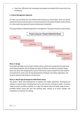 7 | P a g e
• Food from Tiffin Box is for immediate consumption only (within 30 minutes from time
of delivery).
5. Project Management Approach
To make sure we follow the most efficient path towards our final product, there are specific
milestones that we must be aware of. These are present in the project lifecycle, which consists
of a slow-rapid-slow approach towards total project completion.
The project follows a Waterfall approach to management. The project involves certain phases.
Phase 1: Design
Our project will begin in the project initiation phase, which will incorporate many planning
and scheduling details. We will design the layout of Kitchen and delivery network. Design
phase also deals with designing the setup of Information systems department like collation
of requirements, built a plan for the development of website and mobile application; and
setup of software and hardware infrastructure.
Phase 2: Web & App Development AND Kitchen Setup
The phase 2 deals with development of website and mobile application. Developing the
website on requirements including food menus and real-time tracking of orders. Customer
needs to create a profile on website or on app, and choose order from wide range of menu.
Parallelly kitchen setup will start like painting walls, setting up of water supplies and
installation of machines for cooking.
 