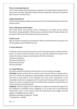 8 | P a g e
Phase 3: Licensing & Approval
The 3rd phase includes acquiring licenses and approvals from food inspection department of
government. And obtain approval of Quality Assurance department. Generally, the approval
takes around 3-5 months of time.
Logistics Development
Parallel to licensing phase, logistics procurement will have initiated like buying of vehicles for
delivery of food.
Phase 4: Marketing and Promotions
One month before actual product launch, marketing for the project will be started.
Promotions through pamphlets, offering various promotional codes through websites and
app. Special offers to first 50 customers with discounted price.
Product Launch
After 14 months of preparation and planning, Tiffin box will be delivered to customers. We
will be targeting a sale of 100 tiffins per day.
6. Success Measures
At Tiffin Box, we have investment not only in terms of monetary but also our efforts and time,
hence it is crucial to assess the project success to assure the viability of the project in the
market. We assess our project success based on these four dimensions
(1) Project Competence
(2) Customer Satisfaction
(3) Commercial Success
(4) Future Potential
6.1. Project Efficiency
We need to evaluate the efficiency of the project in term of schedule and budget.
Scheduling: Having a contract with our sponsor, we are bound to finish our project within a
span of 15 months. We designed our work breakdown structure and scheduled all our task
such that we shall achieve all the milestones and meet all the requirements of the
stakeholders. Gantt chart is designed such that to fast-track the tasks and finish project in 14
months. As we have an additional month as a buffer period, completion of project within 15
months would be a great achievement.
Budgeting: Coming to budget, precise budgeting of a project and meeting the budget could
be considered as remarkable success. Budgeting of a lot of tasks rely on forecasting and
requirements. Thus, it is very crucial to assess the requirements and set budget. Our total
budget is of $50,000, where the split is:
Regulatory and Quality Compliances - $5,000
IT Development - $10,000
 