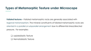 Types of Metamorphic Texture under Microscope
Foliated textures – Foliated metamorphic rocks are generally associated with
regional metamorphism. The mineral constituents of foliated metamorphic rocks are
oriented in a parallel or subparallel arrangement due to differential stress/directed
pressure. For examples:
❏ Lepidoblastic Texture
❏ Nematoblastic Texture
 