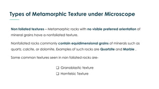Types of Metamorphic Texture under Microscope
Non foliated textures – Metamorphic rocks with no visible preferred orientation of
mineral grains have a nonfoliated texture.
Nonfoliated rocks commonly contain equidimensional grains of minerals such as
quartz, calcite, or dolomite. Examples of such rocks are Quartzite and Marble .
Some common textures seen in non foliated rocks are-
❏ Granoblastic texture
❏ Hornfelsic Texture
 