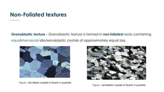 Non-Foliated textures
Granoblastic texture - Granoblastic texture is formed in non foliated rocks containing
equidimensional idio/xenoblastic crystals of approximately equal size.
Figure : idio blastic crystals of Quartz in quartzite
Figure : xenoblastic crystals of Quartz in quartzite
 